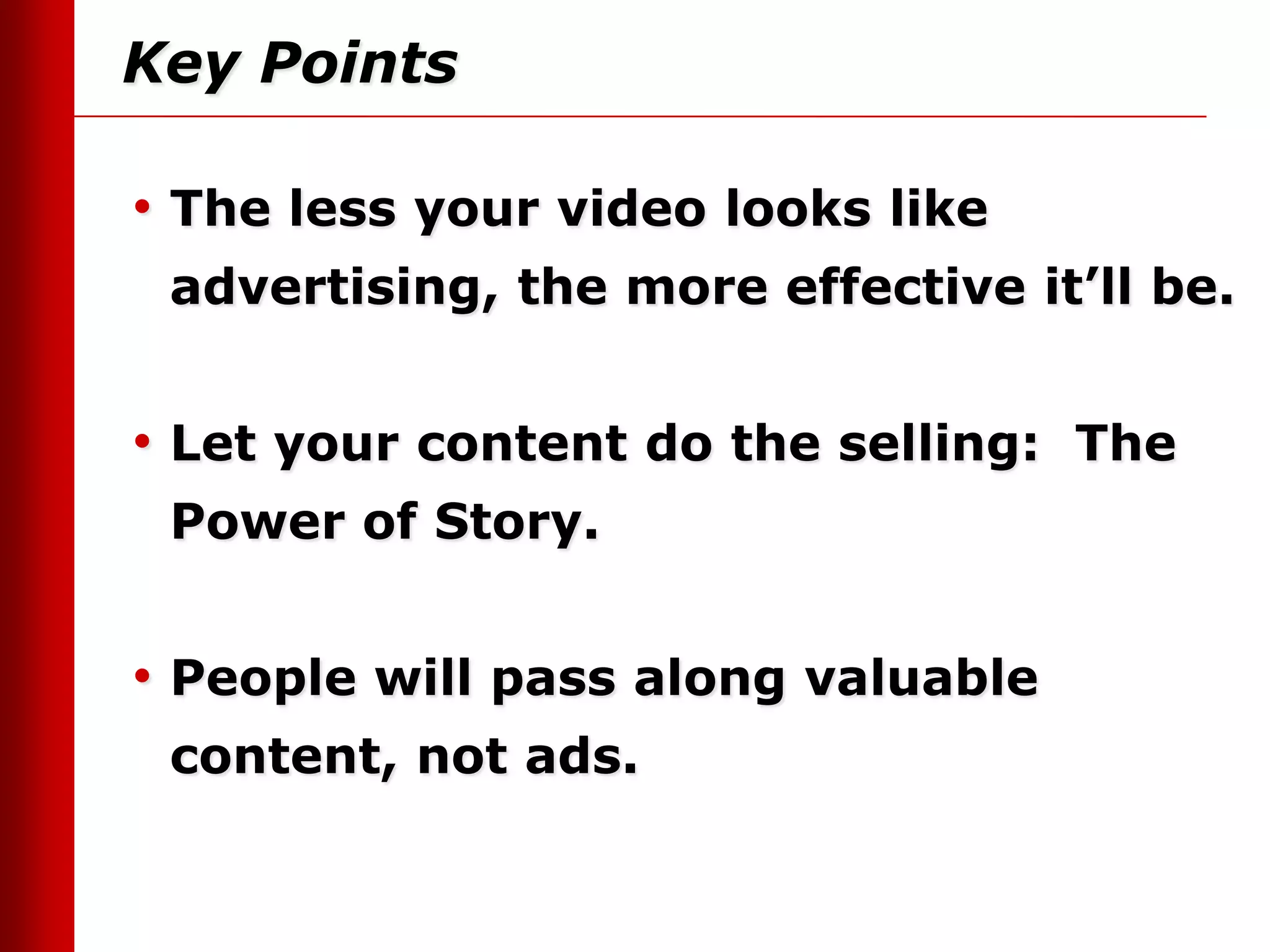 Key Points

• The less your video looks like
 advertising, the more effective it’ll be.


• Let your content do the selling: The
 Power of Story.


• People will pass along valuable
 content, not ads.
 