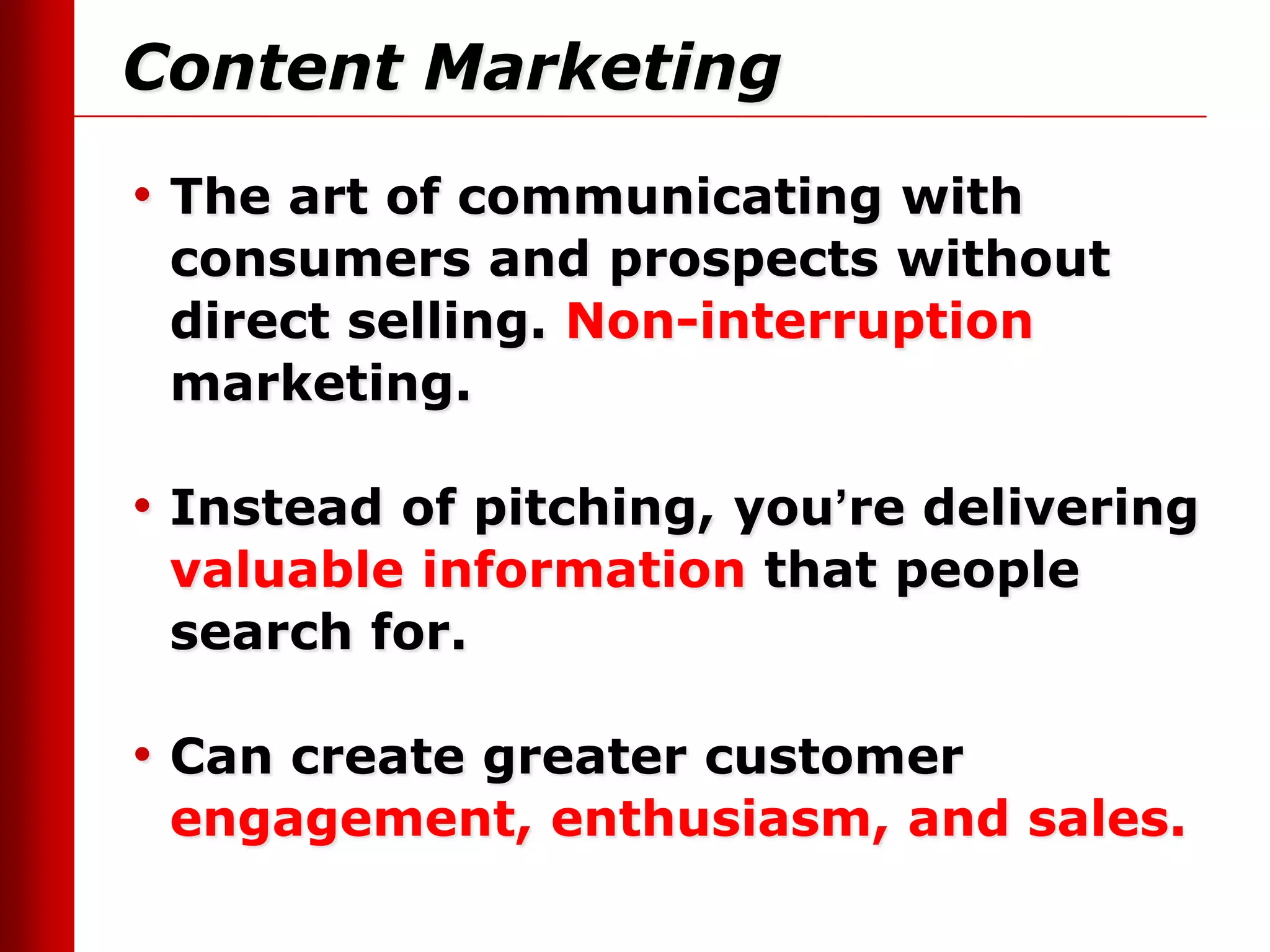 Content Marketing
• The art of communicating with
 consumers and prospects without
 direct selling. Non-interruption
 marketing.

• Instead of pitching, you’re delivering
 valuable information that people
 search for.

• Can create greater customer
 engagement, enthusiasm, and sales.
 