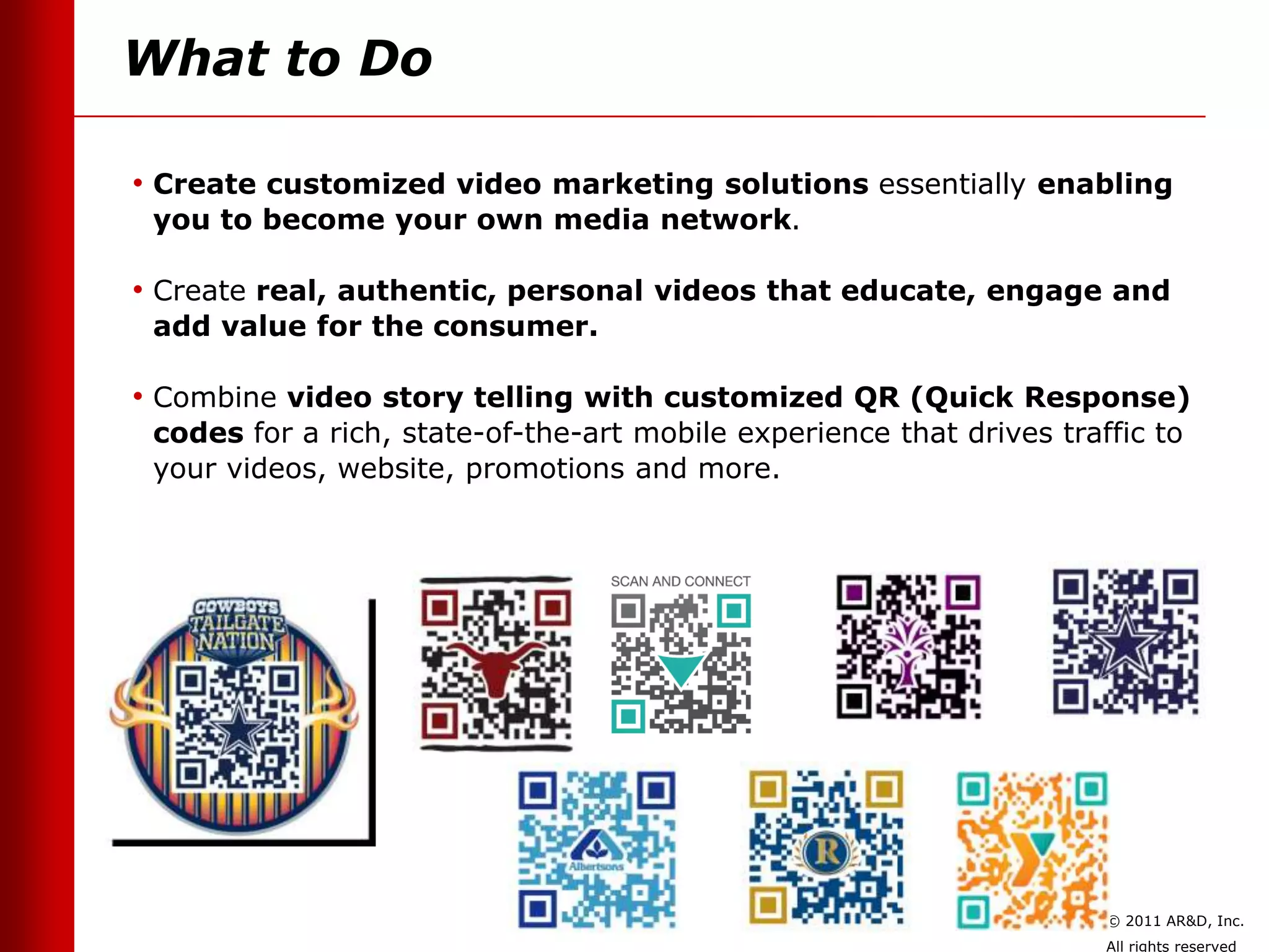 What to Do

• Create customized video marketing solutions essentially enabling
 you to become your own media network.

• Create real, authentic, personal videos that educate, engage and
 add value for the consumer.

• Combine video story telling with customized QR (Quick Response)
 codes for a rich, state-of-the-art mobile experience that drives traffic to
 your videos, website, promotions and more.




                                                                      © 2011 AR&D, Inc.
                                                                      All rights reserved
 