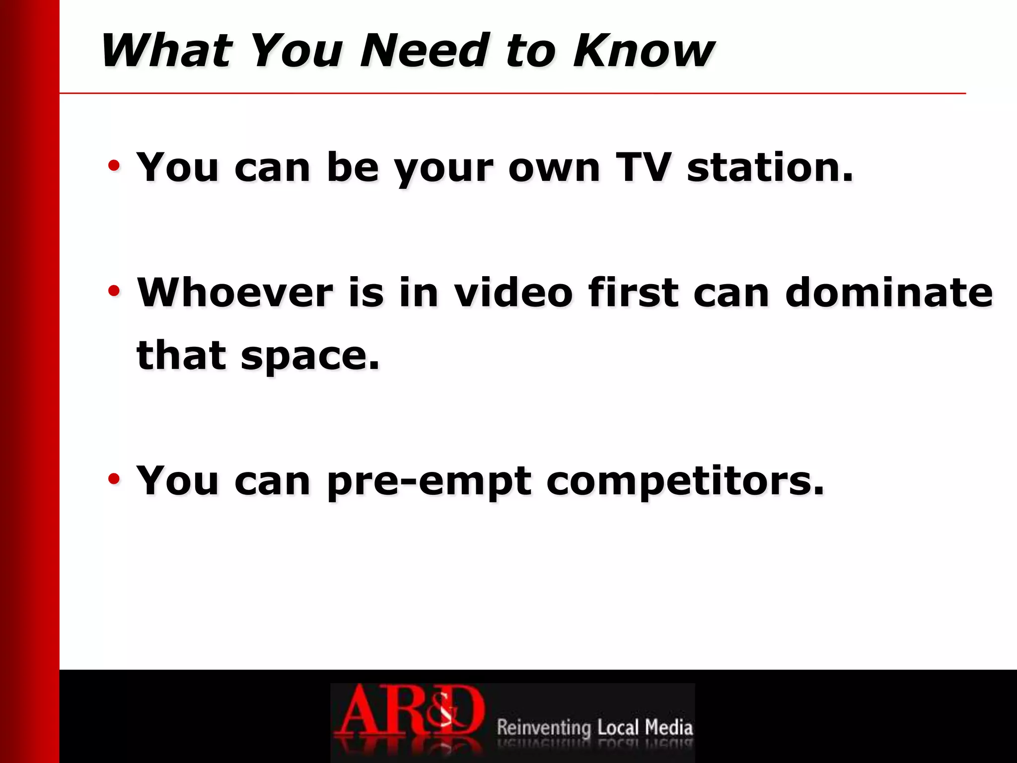 What You Need to Know

• You can be your own TV station.

• Whoever is in video first can dominate
 that space.


• You can pre-empt competitors.




                                    © 2011 AR&D, Inc.
                                    All rights reserved
 