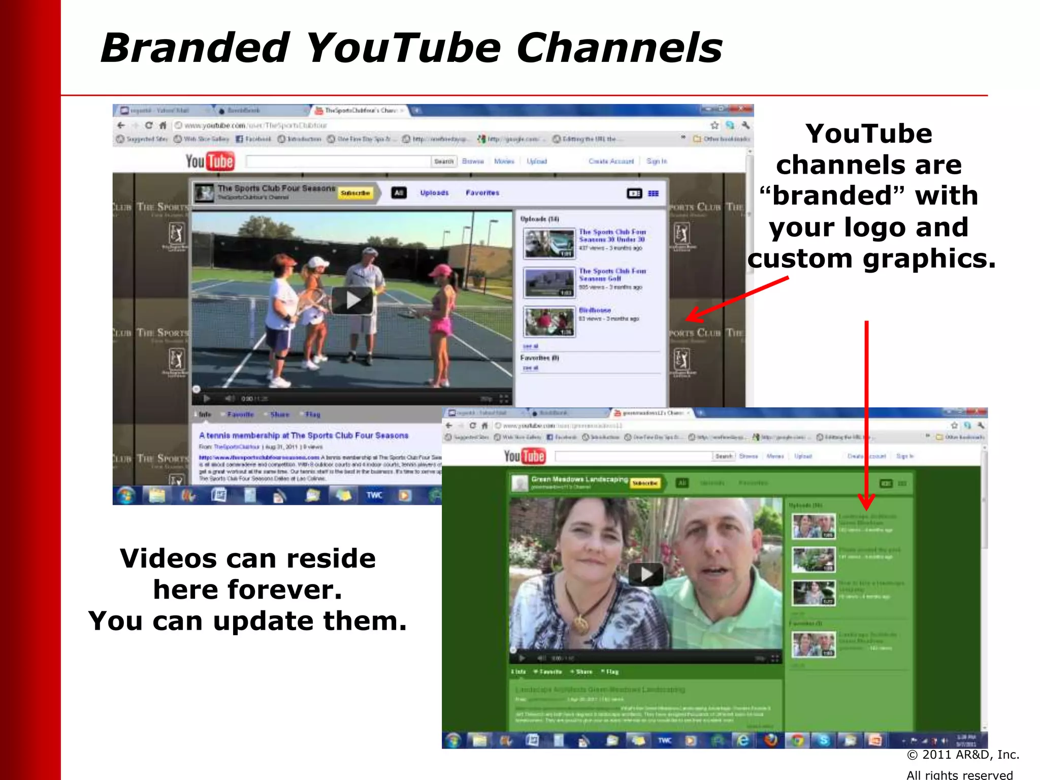 Branded YouTube Channels

                               YouTube
                             channels are
                            “branded” with
                             your logo and
                           custom graphics.




  Videos can reside
    here forever.
You can update them.



                                     © 2011 AR&D, Inc.
                                     All rights reserved
 