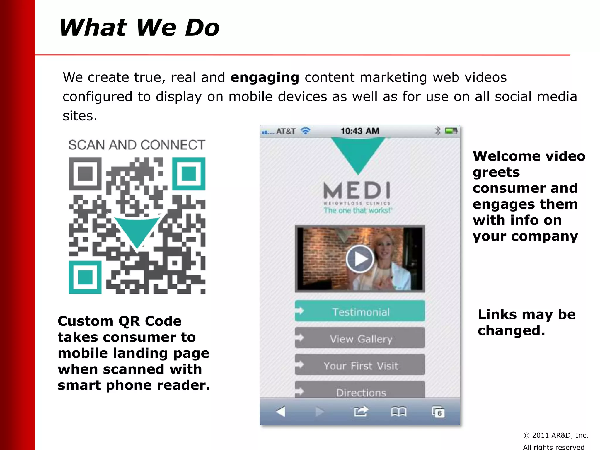 What We Do
We create true, real and engaging content marketing web videos
configured to display on mobile devices as well as for use on all social media
sites.


                                                              Welcome video
                                                              greets
                                                              consumer and
                                                              engages them
                                                              with info on
                                                              your company




                                                              Links may be
Custom QR Code
                                                              changed.
takes consumer to
mobile landing page
when scanned with
smart phone reader.


                                                                     © 2011 AR&D, Inc.
                                                                     All rights reserved
 