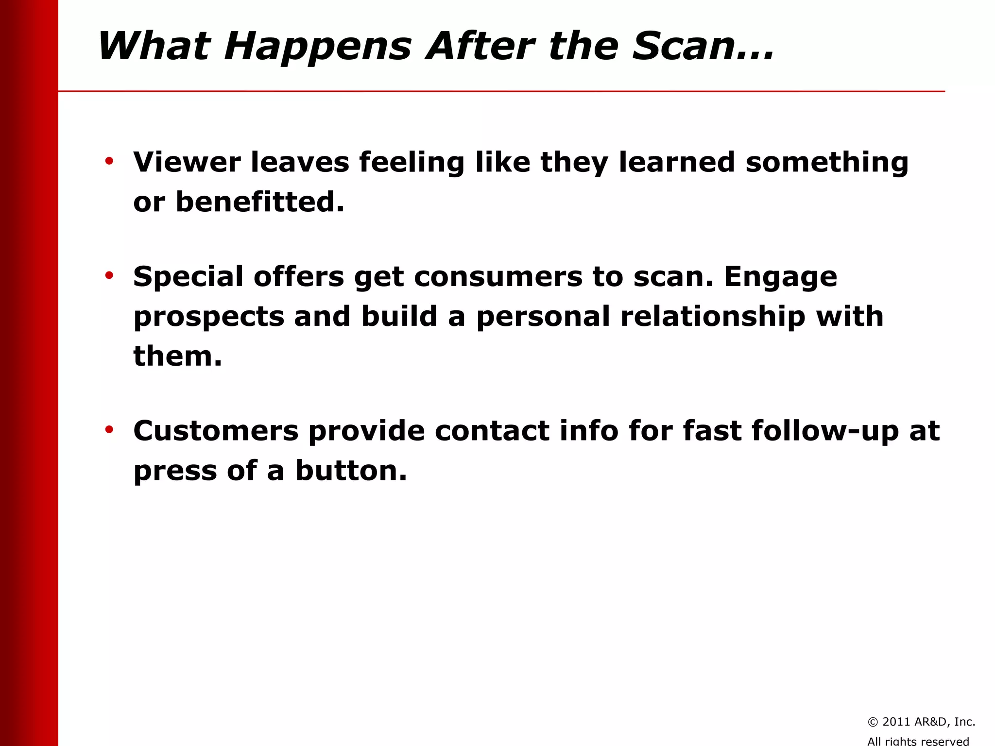 What Happens After the Scan…

• Viewer leaves feeling like they learned something
 or benefitted.

• Special offers get consumers to scan. Engage
 prospects and build a personal relationship with
 them.

• Customers provide contact info for fast follow-up at
 press of a button.




                                                 © 2011 AR&D, Inc.
                                                 All rights reserved
 