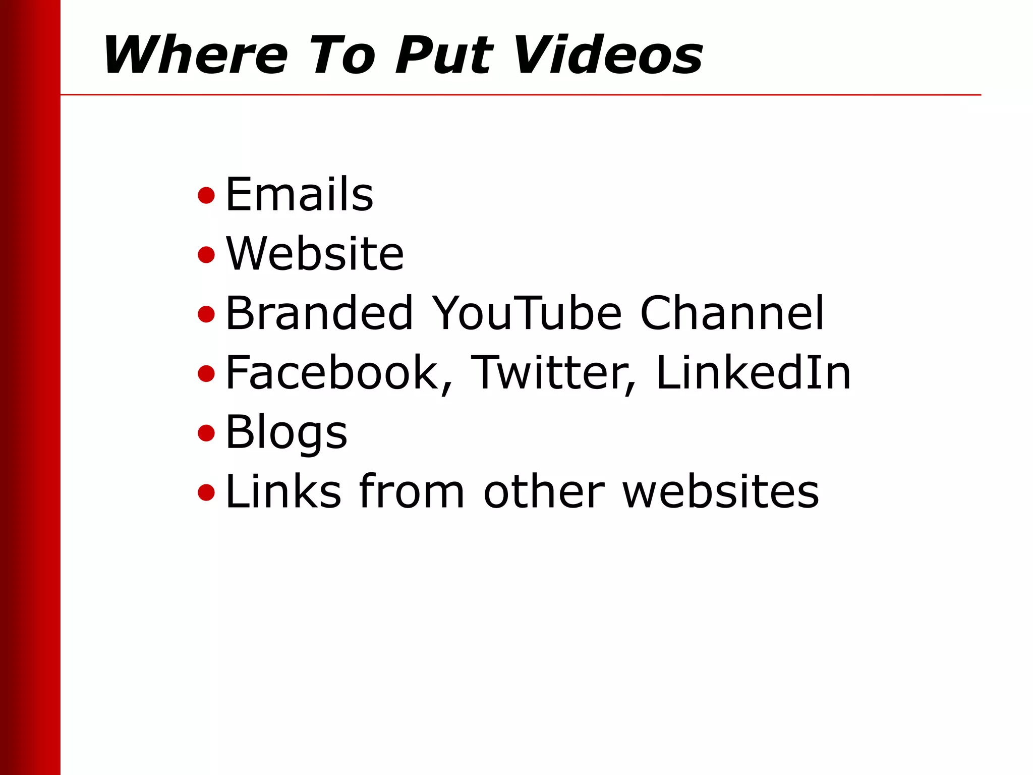 Where To Put Videos

  • Emails
  • Website
  • Branded YouTube Channel
  • Facebook, Twitter, LinkedIn
  • Blogs
  • Links from other websites
 