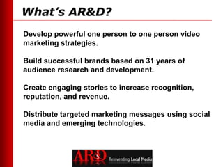 What’s AR&D?
Develop powerful one person to one person video
marketing strategies.

Build successful brands based on 31 years of
audience research and development.

Create engaging stories to increase recognition,
reputation, and revenue.

Distribute targeted marketing messages using social
media and emerging technologies.
 