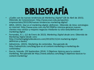Bibliografía• ¿Cuáles	son	las	nuevas	tendencias	de	Marketing	Digital? (28	de	Abril	de	2015).	
Obtenido	de	Conexionesan:	http://www.esan.edu.pe/apuntes-
empresariales/2015/04/nuevas-tendencias-marketing-digital/
• AREA.	(2015).	Que	es	el	marketing	digital,	definicion. Obtenido	de	Area:	estrategias	
en	internet:	http://www.area.com.mx/%C2%BFte-interesa-generar-nuevos-
clientes-mas-ventas-y-mejores-negocios-mediante-tu-sitio-web/definicion-de-
marketing-digital
• Fernandez,	R.	L.	(12	de	Enero	de	2013).	Marketing	Digital	desde	cero.	Obtenido	de	
Marketing	Digital	desde	cero:	
http://marketingdigitaldesdecero.com/2013/01/12/el-marketing-digital-
definicion-y-bases/
• Admetricks.	(2015).	Marketing	de	contenidos.	Recuperado	de	
http://admetricks.com/blog/que-es-el-content-marketing-o-marketing-de-
contenidos/
• García,	Yolanda.	(29	Septiembre	2014).	5	Objetivos	básicos	para	tu	content	
marketing,	 Recuperado	de	http://www.adsalsa.com/blog/5-objetivos-basicos-tu-
content-marketing/
 