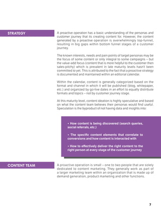 7
A proactive operation has a basic understanding of the personas and
customer journey that its creating content for. However, the content
generated by a proactive operation is overwhelmingly top-funnel,
resulting in big gaps within bottom funnel stages of a customer
journey.
The known interests, needs and pain points of target personas may be
the focus of some content or only integral to some campaigns – but
the value-add focus (content that is more helpful to the customer then
sales-pitchy) which is prevalent in late maturity levels hasn’t been
committed to yet. This is attributed to the fact that a proactive strategy
is documented and maintained within an editorial calendar.
Within the calendar, content is generally categorized based on the
format and channel in which it will be published (blog, whitepaper,
etc.) and organized by go-live dates in an effort to equally distribute
formats and topics – not by customer journey stage.
At this maturity level, content ideation is highly speculative and based
on what the content team believes their personas would find useful.
Speculation is the byproduct of not having data and insights into:
• How content is being discovered (search queries,
social referrals, etc.)
• The specific content elements that correlate to
conversions and how content is interacted with
• How to effectively deliver the right content to the
right person at every stage of the customer journey
A proactive operation is small – one to two people that are solely
dedicated to content marketing. They generally work as part of
a larger marketing team within an organization that is made up of
demand generation, product marketing and other functions.
STRATEGY
CONTENT TEAM
 