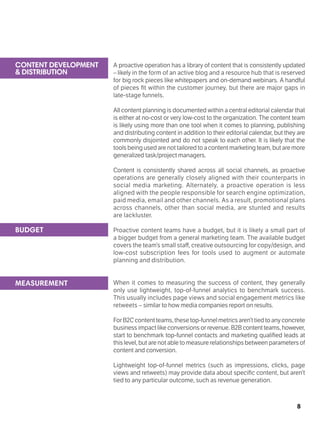 8
A proactive operation has a library of content that is consistently updated
– likely in the form of an active blog and a resource hub that is reserved
for big rock pieces like whitepapers and on-demand webinars. A handful
of pieces fit within the customer journey, but there are major gaps in
late-stage funnels.
All content planning is documented within a central editorial calendar that
is either at no-cost or very low-cost to the organization. The content team
is likely using more than one tool when it comes to planning, publishing
and distributing content in addition to their editorial calendar, but they are
commonly disjointed and do not speak to each other. It is likely that the
toolsbeingusedarenottailoredtoacontentmarketingteam,butaremore
generalized task/project managers.
Content is consistently shared across all social channels, as proactive
operations are generally closely aligned with their counterparts in
social media marketing. Alternately, a proactive operation is less
aligned with the people responsible for search engine optimization,
paid media, email and other channels. As a result, promotional plans
across channels, other than social media, are stunted and results
are lackluster.
Proactive content teams have a budget, but it is likely a small part of
a bigger budget from a general marketing team. The available budget
covers the team’s small staff, creative outsourcing for copy/design, and
low-cost subscription fees for tools used to augment or automate
planning and distribution.
When it comes to measuring the success of content, they generally
only use lightweight, top-of-funnel analytics to benchmark success.
This usually includes page views and social engagement metrics like
retweets – similar to how media companies report on results.
ForB2Ccontentteams,thesetop-funnelmetricsaren’ttiedtoanyconcrete
business impact like conversions or revenue. B2B contentteams,however,
start to benchmark top-funnel contacts and marketing qualified leads at
this level, but are not able to measure relationships between parameters of
content and conversion.
Lightweight top-of-funnel metrics (such as impressions, clicks, page
views and retweets) may provide data about specific content, but aren’t
tied to any particular outcome, such as revenue generation.
BUDGET
MEASUREMENT
CONTENT DEVELOPMENT
& DISTRIBUTION
 