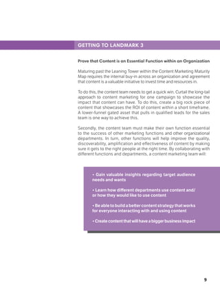 9
GETTING TO LANDMARK 3
Prove that Content is an Essential Function within an Organization
Maturing past the Leaning Tower within the Content Marketing Maturity
Map requires the internal buy-in across an organization and agreement
that content is a valuable initiative to invest time and resources in.
To do this, the content team needs to get a quick win. Curtail the long-tail
approach to content marketing for one campaign to showcase the
impact that content can have. To do this, create a big rock piece of
content that showcases the ROI of content within a short timeframe.
A lower-funnel gated asset that pulls in qualified leads for the sales
team is one way to achieve this.
Secondly, the content team must make their own function essential
to the success of other marketing functions and other organizational
departments. In turn, other functions will help improve the quality,
discoverability, amplification and effectiveness of content by making
sure it gets to the right people at the right time. By collaborating with
different functions and departments, a content marketing team will:
• Gain valuable insights regarding target audience
needs and wants
• Learn how different departments use content and/
or how they would like to use content
•Beabletobuildabettercontentstrategythatworks
for everyone interacting with and using content
•Createcontentthatwillhaveabiggerbusinessimpact
 