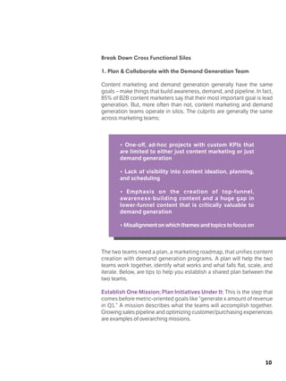10
Break Down Cross Functional Silos
1. Plan & Collaborate with the Demand Generation Team
Content marketing and demand generation generally have the same
goals – make things that build awareness, demand, and pipeline. In fact,
85% of B2B content marketers say that their most important goal is lead
generation. But, more often than not, content marketing and demand
generation teams operate in silos. The culprits are generally the same
across marketing teams:
• One-off, ad-hoc projects with custom KPIs that
are limited to either just content marketing or just
demand generation
• Lack of visibility into content ideation, planning,
and scheduling
• Emphasis on the creation of top-funnel,
awareness-building content and a huge gap in
lower-funnel content that is critically valuable to
demand generation
• Misalignmentonwhichthemesandtopicstofocuson
The two teams need a plan, a marketing roadmap, that unifies content
creation with demand generation programs. A plan will help the two
teams work together, identify what works and what falls flat, scale, and
iterate. Below, are tips to help you establish a shared plan between the
two teams.
Establish One Mission; Plan Initiatives Under It: This is the step that
comes before metric-oriented goals like “generate x amount of revenue
in Q1.” A mission describes what the teams will accomplish together.
Growing sales pipeline and optimizing customer/purchasing experiences
are examples of overarching missions.
 
