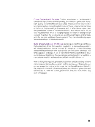 11
Create Content with Purpose: Content teams want to create content
for every stage of the customer journey, and demand generation wants
high-quality content to fill every stage, too. The disconnect between the
two happens when content marketing doesn’t have a clear understanding
of the funnel that demand gen is working with, or when demand gen can’t
decipher where a piece of content fits within a lead nurture track. So, an
easy way to combat this is to assign purpose and intent to each piece of
content. Together, the two teams can identify which topics and formats
work for top, mid and lower funnel content. They can also identify gaps
and where content is needed the most.
Build Cross-functional Workflows: Building and defining workflows
that cross team lines, from content marketing to demand generation,
will keep projects and people on track. It’s likely that content marketing
and demand generation have both waited on each other for things like
landing pages and copy. A set of workflows that map out step-by-step
ownership and deadlines – from creating a piece of content to building a
campaign around it – and deadlines will help avoid bottlenecks.
Withsomanymovingparts,projectmanagementiskeytokeepingcontent
marketing and demand generation on the same page. Designate one
person as a project manager to create standard workflow templates for
the programs that both content marketing and demand generation will
be involved in – like the launch, promotion, and post-nurture of a big
rock whitepaper.
 