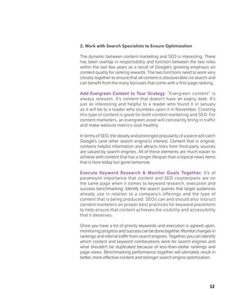 12
2. Work with Search Specialists to Ensure Optimization
The dynamic between content marketing and SEO is interesting. There
has been overlap in responsibility and function between the two roles
within the last few years as a result of Google’s growing emphasis on
content quality for ranking rewards. The two functions need to work very
closely together to ensure that all content is discoverable via search and
can benefit from the many bonuses that come with a first-page ranking.
Add Evergreen Content to Your Strategy: “Evergreen content” is
always relevant. It’s content that doesn’t have an expiry date. It’s
just as interesting and helpful to a reader who found it in January
as it will be to a reader who stumbles upon it in November. Creating
this type of content is great for both content marketing and SEO. For
content marketers, an evergreen asset will constantly bring in traffic
and make website metrics look healthy.
In terms of SEO, the steady and prolonged popularity of a piece will catch
Google’s (and other search engine’s) interest. Content that is original,
contains helpful information and attracts links from third-party sources
are valued by search engines. All of these elements are much easier to
achieve with content that has a longer lifespan than a topical news items
that is here today but gone tomorrow.
Execute Keyword Research & Monitor Goals Together: It’s of
paramount importance that content and SEO counterparts are on
the same page when it comes to keyword research, execution and
success benchmarking. Identify the search queries that target audiences
already use in relation to a company’s offerings and the type of
content that is being produced. SEOs can and should also instruct
content marketers on proper best practices for keyword placement
to help ensure that content achieves the visibility and accessibility
that it deserves.
Once you have a list of priority keywords and execution is agreed upon,
monitoring progress and successcanbedonetogether.Monitorchangesin
rankingsandreferraltrafficfromsearchengines.Together,youcanidentify
which content and keyword combinations work for search engines and
what shouldn’t be duplicated because of less-than-stellar rankings and
page views. Benchmarking performance together will ultimately result in
better, more effective content and stronger search engine optimization.
 