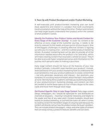 13
3. Team Up with Product Development and/or Product Marketing
A well-executed joint product/content marketing plan can build
more awareness and interest in a product than both counterparts
could accomplish without the help of the other. Product and content
can help target buyers understand their product within the context
of what problem it solves.
Identify the Problems Your Product Solves and Iterate Content for
Every Stage of the Customer Journey: In order for content to be
effective at every stage of the customer journey, it needs to be
directly relevant to the needs and pain points of your buyers. One
of the biggest challenges in creating effective content is figuring
out who you’re creating it for – and this is where product marketing
shines. A product marketing team will be able to provide all of the
information needed about who the product is for (and why), which
will make creating content that resonates a whole lot easier. They’ll
be able to provide hyper-targeted personas and information on the
journey each persona takes to making a purchase.
Early stage content should not focus on the features of your new
product (actually, it shouldn’t even mention your product). Instead,
work backward with your product marketing team to understand the
exact problem(s) that your product addresses to create content that
– not only generates awareness and interest – but positions your
company as a trusting resource/expert about the topic and problem
at hand. Identifying these problems will help you build the foundation
of your product/content marketing strategy, and content can then
be created to tackle these topics to first initiate a buyer to the sales
cycle and move them through each stage.
Get Product-Specific Only in Later Stage Content: Early stage content
(blogs, whitepapers, etc.) should be optimized for and distributed on
channels of discovery – meaning it should be interesting and helpful to
the reader and free of any sales pitch. Content marketers should lean
heavily on product marketing, or just hand the baton off, when it comes
to creating content for the bottom stages of a buying cycle because this
content will directly call out how the product solves the buyer’s problem.
This can include product one-pagers, videos and other types of content
that can easily convey a product’s features, benefits and use cases.
 