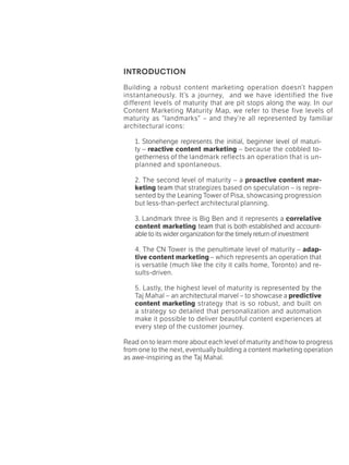 INTRODUCTION
Building a robust content marketing operation doesn’t happen
instantaneously. It’s a journey, and we have identified the five
different levels of maturity that are pit stops along the way. In our
Content Marketing Maturity Map, we refer to these five levels of
maturity as “landmarks” – and they’re all represented by familiar
architectural icons:
1. Stonehenge represents the initial, beginner level of maturi-
ty – reactive content marketing – because the cobbled to-
getherness of the landmark reflects an operation that is un-
planned and spontaneous.
2. The second level of maturity – a proactive content mar-
keting team that strategizes based on speculation – is repre-
sented by the Leaning Tower of Pisa, showcasing progression
but less-than-perfect architectural planning.
3. Landmark three is Big Ben and it represents a correlative
content marketing team that is both established and account-
able to its wider organization for the timely return of investment
4. The CN Tower is the penultimate level of maturity – adap-
tive content marketing – which represents an operation that
is versatile (much like the city it calls home, Toronto) and re-
sults-driven.
5. Lastly, the highest level of maturity is represented by the
Taj Mahal – an architectural marvel – to showcase a predictive
content marketing strategy that is so robust, and built on
a strategy so detailed that personalization and automation
make it possible to deliver beautiful content experiences at
every step of the customer journey.
Read on to learn more about each level of maturity and how to progress
from one to the next, eventually building a content marketing operation
as awe-inspiring as the Taj Mahal.
 