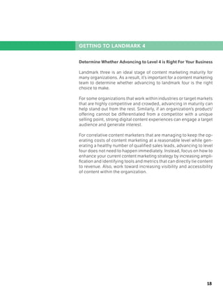 18
GETTING TO LANDMARK 4
Determine Whether Advancing to Level 4 is Right For Your Business
Landmark three is an ideal stage of content marketing maturity for
many organizations. As a result, it’s important for a content marketing
team to determine whether advancing to landmark four is the right
choice to make.
For some organizations that work within industries or target markets
that are highly competitive and crowded, advancing in maturity can
help stand out from the rest. Similarly, if an organization’s product/
offering cannot be differentiated from a competitor with a unique
selling point, strong digital content experiences can engage a target
audience and generate interest.
For correlative content marketers that are managing to keep the op-
erating costs of content marketing at a reasonable level while gen-
erating a healthy number of qualified sales leads, advancing to level
four does not need to happen immediately. Instead, focus on how to
enhance your current content marketing strategy by increasing ampli-
fication and identifying tools and metrics that can directly tie content
to revenue. Also, work toward increasing visibility and accessibility
of content within the organization.
 