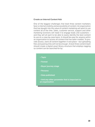 19
Create an Internal Content Hub
One of the biggest challenges that level three content marketers
face is internal visibility and accessibility of content. An organization
that has bought into the value of content marketing will want to use
content all of the time. Sales, customer service, support and other
marketing functions will need it to engage leads and customers –
and they will all want to be able to easily identify the best content
to use on a case-by-case basis. It should be easy for anyone within
an organization to access all content that has been created. To pro-
vide access, store all content together in one place – but uploading
files and pasting links will not be enough. A level three content team
should create a digital asset library structure that employs tagging
so content can be searched for by:
• Topic
• Format
• Buyer journey stage
• Persona
	
• Date published
	
• And any other parameter that is important to
an organization
 