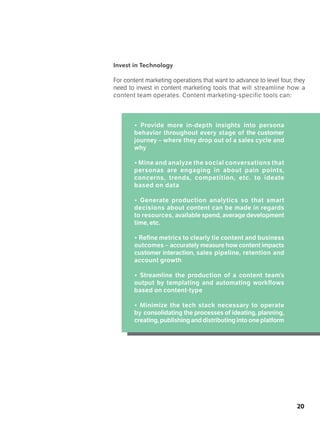 20
Invest in Technology
For content marketing operations that want to advance to level four, they
need to invest in content marketing tools that will streamline how a
content team operates. Content marketing-specific tools can:
• Provide more in-depth insights into persona
behavior throughout every stage of the customer
journey – where they drop out of a sales cycle and
why
• Mine and analyze the social conversations that
personas are engaging in about pain points,
concerns, trends, competition, etc. to ideate
based on data
• Generate production analytics so that smart
decisions about content can be made in regards
to resources, available spend, average development
time, etc.
• Refine metrics to clearly tie content and business
outcomes – accurately measure how content impacts
customer interaction, sales pipeline, retention and
account growth
• Streamline the production of a content team’s
output by templating and automating workflows
based on content-type
• Minimize the tech stack necessary to operate
by consolidating the processes of ideating, planning,
creating,publishinganddistributingintooneplatform
 