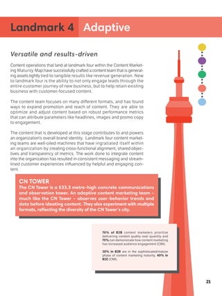 Versatile and results-driven
Content operations that land at landmark four within the Content Market-
ing Maturity Map have successfully crafted a content team that is generat-
ing assets tightly tied to tangible results like revenue generation. New
to landmark four is the ability to not only engage leads through the
entire customer journey of new business, but to help retain existing
business with customer-focused content.
The content team focuses on many different formats, and has found
ways to expand promotion and reach of content. They are able to
optimize and adjust content based on robust performance metrics
that can attribute parameters like headlines, images and promo copy
to engagement.
The content that is developed at this stage contributes to and powers
an organization’s overall brand identity. Landmark four content market-
ing teams are well-oiled machines that have ingratiated itself within
an organization by creating cross-functional alignment, shared objec-
tives and transparency of metrics. The work done to integrate content
into the organization has resulted in consistent messaging and stream-
lined customer experiences influenced by helpful and engaging con-
tent.
Landmark 4 Adaptive
21
CN TOWER
The CN Tower is a 533.3 metre-high concrete communications
and observation tower. An adaptive content marketing team –
much like the CN Tower – observes user-behavior trends and
data before ideating content. They also experiment with multiple
formats, reflecting the diversity of the CN Tower’s city.
76% of B2B content marketers prioritize
delivering content quality over quantity and
75% can demonstrate how content marketing
has increased audience engagement (CMI).
30% in B2B are in the sophisticated/mature
phase of content marketing maturity, 40% in
B2C (CMI).
 