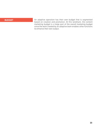 23
An adaptive operation has their own budget that is segmented
based on creation and promotion. At this landmark, the content
marketing budget is a large part of the overall marketing budget
since the work created by an adaptive team enables other functions
to enhance their own output.
BUDGET
 