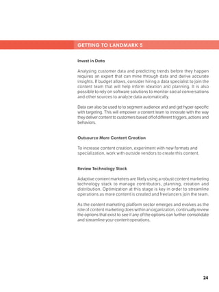 24
GETTING TO LANDMARK 5
Invest in Data
Analysing customer data and predicting trends before they happen
requires an expert that can mine through data and derive accurate
insights. If budget allows, consider hiring a data specialist to join the
content team that will help inform ideation and planning. It is also
possible to rely on software solutions to monitor social conversations
and other sources to analyze data automatically.
Data can also be used to to segment audience and and get hyper-specific
with targeting. This will empower a content team to innovate with the way
theydelivercontenttocustomersbasedoffofdifferenttriggers,actionsand
behaviors.
Outsource More Content Creation
To increase content creation, experiment with new formats and
specialization, work with outside vendors to create this content. 	
Review Technology Stack	 			
Adaptive content marketers are likely using a robust content marketing
technology stack to manage contributors, planning, creation and
distribution. Optimization at this stage is key in order to streamline
operations as more content is created and freelancers join the team.
As the content marketing platform sector emerges and evolves as the
role of content marketing doeswithinanorganization,continuallyreview
the options that exist to see if any of the options can further consolidate
and streamline your content operations.
 