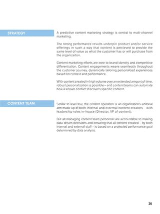 26
A predictive content marketing strategy is central to multi-channel
marketing.
The strong performance results underpin product and/or service
offerings in such a way that content is percieved to provide the
same level of value as what the customer has or will purchase from
the organizaiton.
Content marketing efforts are core to brand identity and competitive
differentiation. Content engagements weave seamlessly throughout
the customer journey, dynamically tailoring personalized experiences
based on context and performance.
With content created in high volume over an extended amount of time,
robust personalization is possible – and content teams can automate
how a known contact discovers specific content.
Similar to level four, the content operation is an organization’s editorial
arm made up of both internal and external content creators – with
leadership roles in-house (Director, VP of content).
But all managing content team personnel are accountable to making
data-driven decisions and ensuring that all content created – by both
internal and external staff – is based on a projected performance goal
determined by data analysis.					
	
STRATEGY
CONTENT TEAM
 