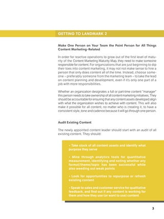 3
GETTING TO LANDMARK 2
Make One Person on Your Team the Point Person for All Things
Content Marketing-Related
In order for reactive operations to grow out of the first level of matu-
rity of the Content Marketing Maturity Map, they need to make someone
responsible for content. For organizations that are just beginning to dip
their toes into content marketing, it may not not make sense to hire a
person that only does content all of the time. Instead, choose some-
one – preferably someone from the marketing team – to take the lead
on content planning and development, even if it’s only one part of a
job with more responsibilities.
Whether an organization designates a full or part-time content “manager”
thispersonneedstotakeownershipofallcontentmarketinginitiatives.They
shouldbeaccountableforensuringthatanycontentassetsdevelopedalign
with what the organization wishes to achieve with content. This will also
make it possible for all content, no matter who is creating it, to have a
consistent style, tone and cadence because it will go through one person.
Audit Existing Content
The newly appointed content leader should start with an audit of all
existing content. They should:
• Take stock of all content assets and identify what
purpose they serve
• Mine through analytics tools for quantitative
measurement, identifying and noting whether any
format/theme/topic has been successful while
also weeding out weak points
• Look for opportunities to repurpose or refresh
existing content
• Speak to sales and customer service for qualitative
feedback, and find out if any content is working for
them and how they use (or want to use) content
 