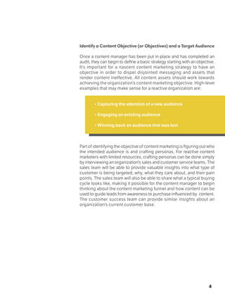 4
Identify a Content Objective (or Objectives) and a Target Audience
Once a content manager has been put in place and has completed an
audit, they can begin to define a basic strategy starting with an objective.
It’s important for a nascent content marketing strategy to have an
objective in order to dispel disjointed messaging and assets that
render content ineffective. All content assets should work towards
achieving the organization’s content marketing objective. High-level
examples that may make sense for a reactive organization are:
• Capturing the attention of a new audience
• Engaging an existing audience
• Winning back an audience that was lost
Part of identifying the objective of content marketing is figuring out who
the intended audience is and crafting personas. For reactive content
marketers with limited resources, crafting personas can be done simply
by interviewing an organization’s sales and customer service teams. The
sales team will be able to provide valuable insights into what type of
customer is being targeted, why, what they care about, and their pain
points. The sales team will also be able to share what a typical buying
cycle looks like, making it possible for the content manager to begin
thinking about the content marketing funnel and how content can be
used to guide leads from awareness to purchase influenced by content.
The customer success team can provide similar insights about an
organization’s current customer base.
 