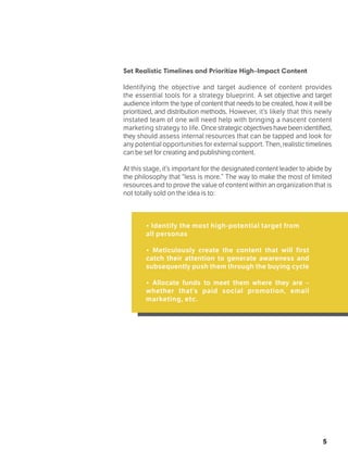 5
Set Realistic Timelines and Prioritize High-Impact Content
Identifying the objective and target audience of content provides
the essential tools for a strategy blueprint. A set objective and target
audience inform the type of content that needs to be created, how it will be
prioritized, and distribution methods. However, it’s likely that this newly
instated team of one will need help with bringing a nascent content
marketing strategy to life. Once strategic objectives have been identified,
they should assess internal resources that can be tapped and look for
any potential opportunities for external support. Then,realistictimelines
can be set for creating and publishing content.
At this stage, it’s important for the designated content leader to abide by
the philosophy that “less is more.” The way to make the most of limited
resources and to prove the value of content within an organization that is
not totally sold on the idea is to:
• Identify the most high-potential target from
all personas
• Meticulously create the content that will first
catch their attention to generate awareness and
subsequently push them through the buying cycle
• Allocate funds to meet them where they are –
whether that’s paid social promotion, email
marketing, etc.
 
