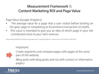 Measurement Framework 1:
Content Marketing ROI and Page Value
Page Value (Google Analytics):
•  The average value for a page that a user visited before landing on
the goal page or completing an Ecommerce transaction (or both).
•  This value is intended to give you an idea of which page in your site
contributed more to your site’s revenue.
(http://www.branded3.com/blogs/using-page-value-in-google-analytics-to-measure-the-roi-of-content-marketing/)
Important:
Create segments and compare pages with pages of the same
part of the website.
(Blog posts with blog posts and not with contact or information
pages.)
www.amazeemetrics.com
 