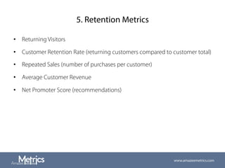 5. Retention Metrics
•  Returning Visitors
•  Customer Retention Rate (returning customers compared to customer total)
•  Repeated Sales (number of purchases per customer)
•  Average Customer Revenue
•  Net Promoter Score (recommendations)
www.amazeemetrics.com
 