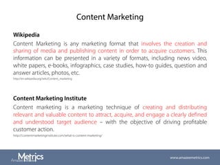 Content Marketing
Wikipedia
Content Marketing is any marketing format that involves the creation and
sharing of media and publishing content in order to acquire customers. This
information can be presented in a variety of formats, including news video,
white papers, e-books, infographics, case studies, how-to guides, question and
answer articles, photos, etc.
http://en.wikipedia.org/wiki/Content_marketing
Content Marketing Institute
Content marketing is a marketing technique of creating and distributing
relevant and valuable content to attract, acquire, and engage a clearly deﬁned
and understood target audience – with the objective of driving proﬁtable
customer action.
http://contentmarketinginstitute.com/what-is-content-marketing/
www.amazeemetrics.com
 