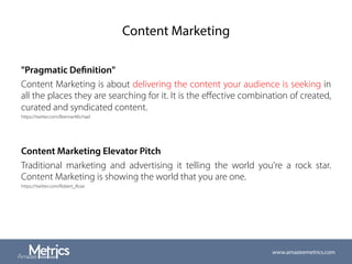 Content Marketing
"Pragmatic Definition"
Content Marketing is about delivering the content your audience is seeking in
all the places they are searching for it. It is the eﬀective combination of created,
curated and syndicated content.
https://twitter.com/BrennerMichael
Content Marketing Elevator Pitch
Traditional marketing and advertising it telling the world you're a rock star.
Content Marketing is showing the world that you are one.
https://twitter.com/Robert_Rose
www.amazeemetrics.com
 