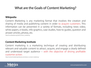 What are the Goals of Content Marketing?
Wikipedia
Content Marketing is any marketing format that involves the creation and
sharing of media and publishing content in order to acquire customers. This
information can be presented in a variety of formats, including news video,
white papers, e-books, info-graphics, case studies, how-to guides, question and
answer articles, photos, etc.
http://en.wikipedia.org/wiki/Content_marketing
Content Marketing Institute
Content marketing is a marketing technique of creating and distributing
relevant and valuable content to attract, acquire, and engage a clearly deﬁned
and understood target audience – with the objective of driving proﬁtable
customer action.
http://contentmarketinginstitute.com/what-is-content-marketing/
www.amazeemetrics.com
 