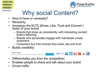 Why social Content?
•  Nice to have or necessity?
•  Necessity
•  Increases the KLTC (Know, Like, Trust and Convert )
factor of your brand
–  Brands that show up consistently, with interesting content
build a following
–  Brands who personally engage with individuals create
customers
–  Customers buy from brands they know, like and trust

•  Builds credibility
•  Differentiates you from the competition
•  Enables people to share and talk about your brand
•  Drives traffic

 