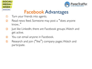 Facebook Advantages	


① 
② 
③ 
④ 
⑤ 

Turn your friends into agents.	

Read news feed. Someone may post a “does anyone
know...” 	

Just like LinkedIn, there are Facebook groups. Watch and
get active.	

You can email anyone in Facebook.	

Research and join (“like”) company pages. Watch and
participate.	


 