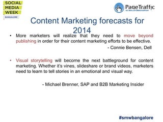 Content Marketing forecasts for
2014they need to move beyond
marketers will realize that

•  More
publishing in order for their content marketing efforts to be effective.
- Connie Bensen, Dell

•  Visual storytelling will become the next battleground for content
marketing. Whether it’s vines, slideshare or brand videos, marketers
need to learn to tell stories in an emotional and visual way.
- Michael Brenner, SAP and B2B Marketing Insider

#smwbangalore

 
