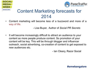 Content Marketing forecasts for
2014
•  Content marketing will become less of a buzzword and more of a
way of life.
- Lisa Buyer, Author of Social PR Secrets
•  It will become increasingly difficult to attract an audience to your
content as more people produce content. So promotion of your
content will be key. This will be through blogger and influencer
outreach, social advertising, co-creation of content to get exposed to
new audiences etc.
- Ian Cleary, Razor Social

#smwbangalore

 