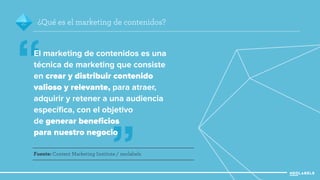 2 ¿Qué es el marketing de contenidos? 
” 
“ 
El marketing de contenidos es una 
técnica de marketing que consiste 
en crear y distribuir contenido 
valioso y relevante, para atraer, 
adquirir y retener a una audiencia 
específica, con el objetivo 
de generar beneficios 
para nuestro negocio 
Fuente: Content Marketing Institute / neolabels 
 