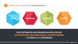 Desarrollo de contenidos | Características 
ÚTILES OPORTUNOS ATRACTIVOS USABLES 
LOS CONTENIDOS QUE ENGANCHAN SON LOS QUE 
SATISFACEN NECESIDADES, ENTRETIENEN 
Y AYUDAN A LA CONVERSIÓN 
3 
 