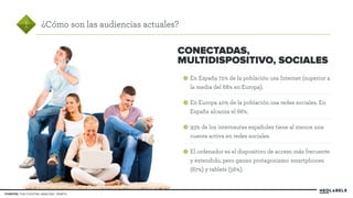 En España 72% de la población usa Internet (superior a 
la media del 68% en Europa). 
En Europa 40% de la población usa redes sociales. En 
España alcanza el 66%. 
93% de los internautas españoles tiene al menos una 
cuenta activa en redes sociales. 
El ordenador es el dispositivo de acceso más frecuente 
y extendido, pero ganan protagonismo smartphones 
(67%) y tablets (56%). 
1 ¿Cómo son las audiencias actuales? 
FUENTES: THE COCKTAIL ANALYSIS - ZENITH 
CONECTADAS, 
MULTIDISPOSITIVO, SOCIALES 
 