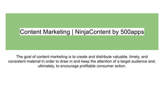 Content Marketing | NinjaContent by 500apps
The goal of content marketing is to create and distribute valuable, timely, and
consistent material in order to draw in and keep the attention of a target audience and,
ultimately, to encourage profitable consumer action.
 