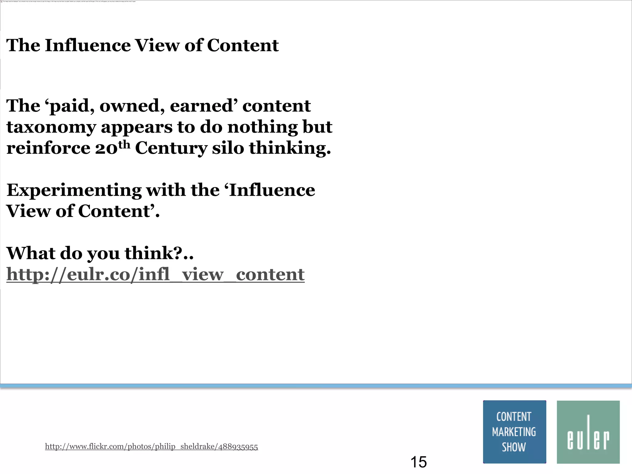 The Influence View of Content


The „paid, owned, earned‟ content
taxonomy appears to do nothing but
reinforce 20th Century silo thinking.

Experimenting with the „Influence
View of Content‟.

What do you think?..
http://eulr.co/infl_view_content




    http://www.flickr.com/photos/philip_sheldrake/488935955

                                                              15
 