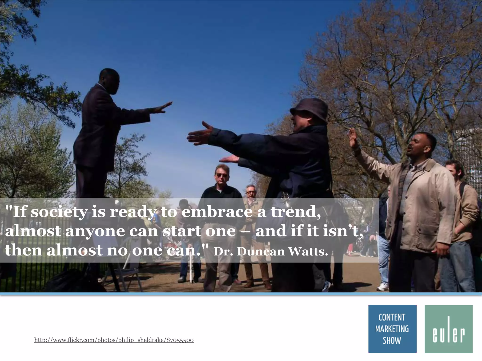 "If society is ready to embrace a trend,
almost anyone can start one – and if it isn‟t,
then almost no one can." Dr. Duncan Watts.




   http://www.flickr.com/photos/philip_sheldrake/87055500
 