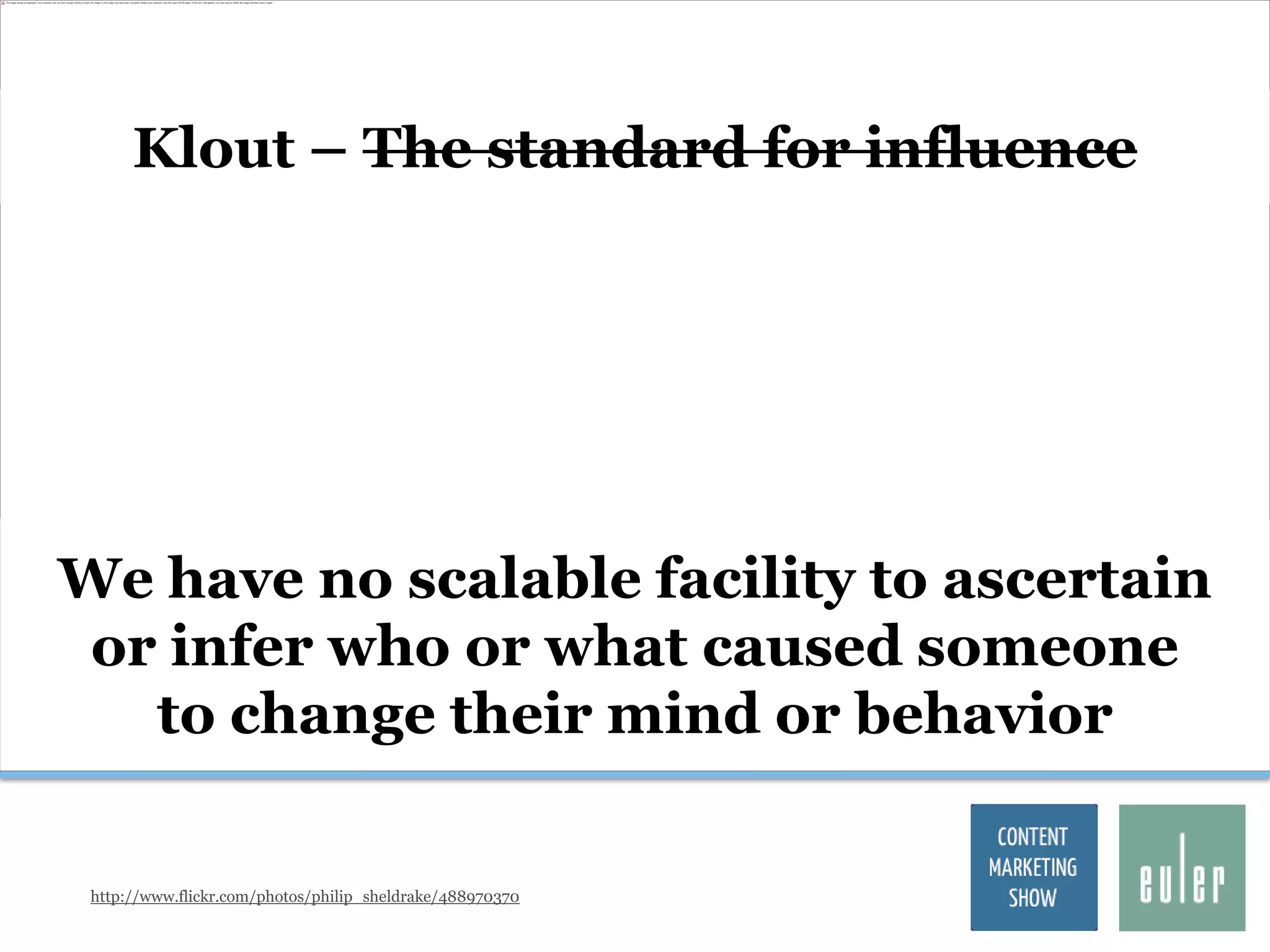 Klout – The standard for influence




We have no scalable facility to ascertain
 or infer who or what caused someone
   to change their mind or behavior

 http://www.flickr.com/photos/philip_sheldrake/488970370
 