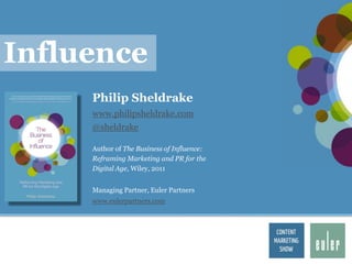 Influence
     Philip Sheldrake
     www.philipsheldrake.com
     @sheldrake

     Author of The Business of Influence:
     Reframing Marketing and PR for the
     Digital Age, Wiley, 2011


     Managing Partner, Euler Partners
     www.eulerpartners.com
 
