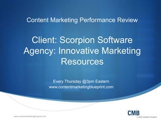 www.contentmarketingblueprint.com
Content Marketing Performance Review
Client: Scorpion Software
Agency: Innovative Marketing
Resources
Every Thursday @3pm Eastern
www.contentmarketingblueprint.com
 