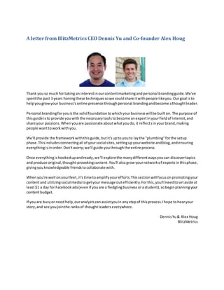 A letter from BlitzMetrics CEODennis Yu and Co-founder Alex Houg
Thank youso muchfor takingan interestinourcontentmarketingandpersonal brandingguide. We've
spentthe past 3 years honingthese techniquessowe couldshare itwithpeople likeyou.Ourgoal isto
helpyougrowyour business'sonline presencethroughpersonal brandingandbecome athoughtleader.
Personal brandingforyouisthe solidfoundationtowhichyourbusinesswillbe builton. The purpose of
thisguide isto provide youwiththe necessarytoolstobecome anexpertinyourfieldof interest,and
share your passions.Whenyouare passionate aboutwhatyoudo,it reflectsinyourbrand, making
people wanttoworkwithyou.
We'll provide the framework withthisguide,butit'supto youto laythe "plumbing"forthe setup
phase. Thisincludesconnectingall of yoursocial sites,settingupyourwebsite andblog,andensuring
everythingisinorder.Don'tworry;we'll guide youthroughthe entire process.
Once everythingishookedupandready,we'll explorethe manydifferentwaysyoucan discovertopics
and produce original,thought-provokingcontent.You'll alsogrow yournetworkof expertsinthisphase,
givingyouknowledgeable friendstocollaborate with.
Whenyou're well onyourfeet,it'stime toamplifyyourefforts.Thissectionwill focusonpromotingyour
contentand utilizingsocial mediatogetyour message outefficiently.Forthis,you'll needtosetaside at
least$1 a day for Facebookads(evenif youare a fledglingbusinessorastudent),sobeginplanningyour
contentbudget.
If you are busyor need help,ouranalystscan assistyouin anystepof thisprocess.Ihope tohearyour
story,and see youjointhe ranksof thoughtleaderseverywhere.
DennisYu& Alex Houg
BlitzMetrics
 