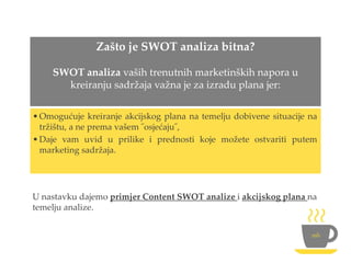 Zašto je SWOT analiza bitna?
SWOT analiza vaših trenutnih marketinških napora u
kreiranju sadržaja važna je za izradu plana jer:
•Omogućuje kreiranje akcijskog plana na temelju dobivene situacije na
tržištu, a ne prema vašem ˝osjećaju˝,
•Daje vam uvid u prilike i prednosti koje možete ostvariti putem
marketing sadržaja.
U nastavku dajemo primjer Content SWOT analize i akcijskog plana na
temelju analize.
 