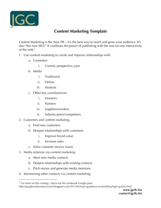 Content Marketing Template

Content Marketing is the New PR – it’s the best way to reach and grow your audience. It’s
also “the new SEO.” It combines the power of publishing with the one-on-one interactivity
of the web.1
1. Use content marketing to create and improve relationships with:
       a. Customers
                i.   Current, prospective, past
       b. Media
                i.   Traditional
               ii.   Online
              iii.   Analysts
       c. Other key constituencies
                i.   Investors
               ii.   Partners
              iii.   Suppliers/vendors
              iv.    Industry peers/competitors
2. Customers and content marketing
       a. Find new customers
       b. Deepen relationships with customers
                i.   Improve brand value
               ii.   Increase sales
       c. Solve customer service issues
3. Media relations via content marketing
       a. Meet new media contacts
       b. Deepen relationships with existing contacts
       c. Pitch stories and generate media mentions
4. Maintaining other contacts via content marketing

1
  For more on this strategy, check out this landmark Google post:
http://googlewebmastercentral.blogspot.com/2011/05/more-guidance-on-building-high-quality.html
                                                                                      www.jgcllc.biz
                                                                                   contact@jgcllc.biz
 