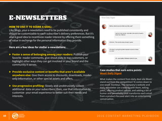 10 2 0 1 6 C O N T E N T M A R K E T I N G P L A Y B O O K
E-NEWSLETTERS
 
HOW TO USE IT TO SCORE A GOAL:
Like blogs, your e-newsletters need to be published consistently and
should be customizable to each subscriber’s delivery preferences. But it’s
also a good idea to incentivize reader interest by offering them something
of value in exchange for the personal information they provide.
Here are a few ideas for stellar e-newsletters:
▶ 	Foster a sense of belonging among your readers: Publish your 		
	 favorite reader comments, give shout-outs to top customers, or 		
	 highlight other ways they can get involved in your brand and the 		
	 community it serves.
▶ 	Provide exclusive content or benefits that aren’t available 		
	 anywhere else: Give them access to discounts, downloads, insider-
	 only information, or other special assets and offers.
▶ 	Use progressive profiling: Slowly and unobtrusively collect 			
	 additional data on your subscribers; then, use that information to 	
	 customize your email experience to better suit their needs and
	interests.
Case studies that earn extra points:
Woot! Daily Digest
What makes the content from daily deal site Woot!
stand out from the competition? It comes down to
one word: monkeys. The company’s website and
daily newsletter are crawling with them, telling
jokes, offering product advice, and adding a bit of
humor and personality that transforms each email
from a product-focused alert into an entertaining
conversation.
 